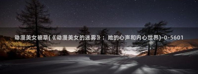 成人动漫电影：动漫美女被草(《动漫美女的迷雾》：她的心声和内心世界)