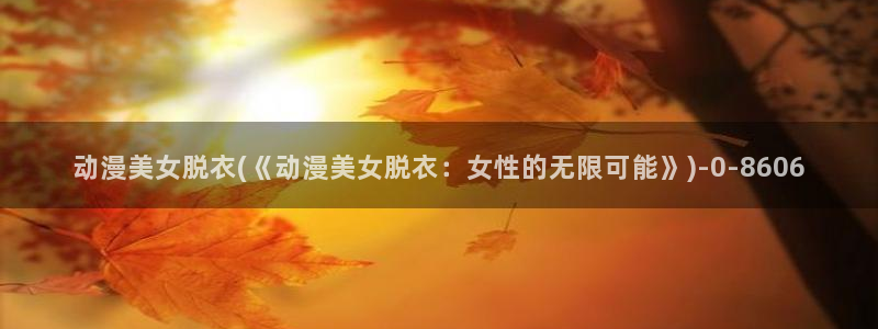 工口动漫：动漫美女脱衣(《动漫美女脱衣：女性的无限可能》)